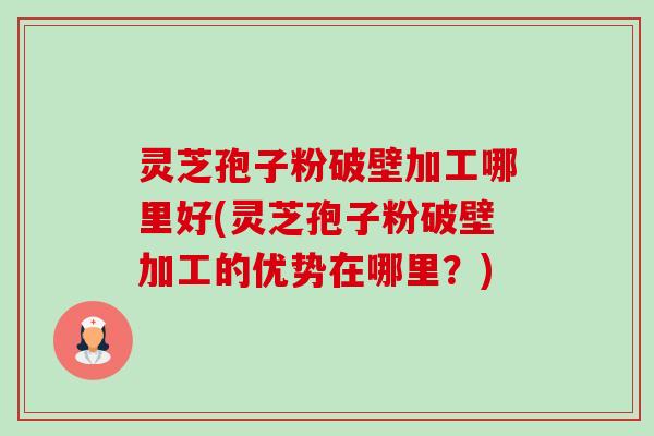 灵芝孢子粉破壁加工哪里好(灵芝孢子粉破壁加工的优势在哪里？)