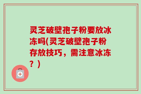 灵芝破壁孢子粉要放冰冻吗(灵芝破壁孢子粉存放技巧,需注意冰冻?) 灵芝破壁孢子粉要放冰冻吗(灵芝破壁孢子粉存放技巧,需注意冰冻?)