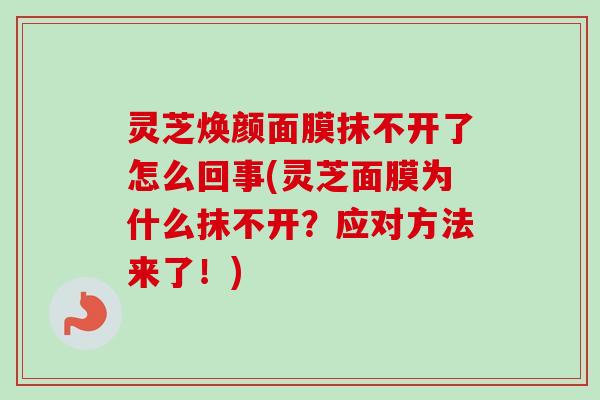 灵芝焕颜面膜抹不开了怎么回事(灵芝面膜为什么抹不开?应对方法来了!) 灵芝焕颜面膜抹不开了怎么回事(灵芝面膜为什么抹不开?应对方法来了!)