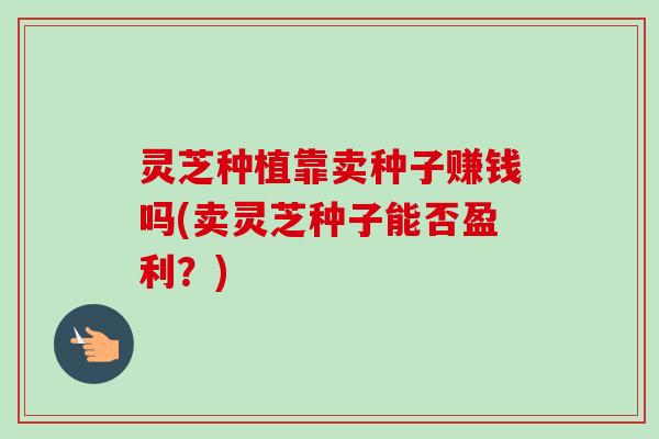 灵芝种植靠卖种子赚钱吗(卖灵芝种子能否盈利?) 灵芝种植靠卖种子赚钱吗(卖灵芝种子能否盈利?)