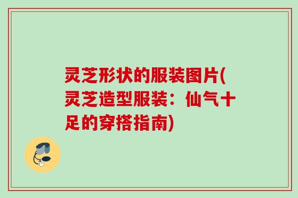 灵芝形状的服装图片(灵芝造型服装:仙气十足的穿搭指南) 灵芝形状的服装图片(灵芝造型服装:仙气十足的穿搭指南)