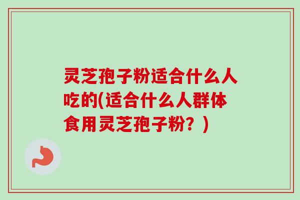 灵芝孢子粉适合什么人吃的(适合什么人群体食用灵芝孢子粉?) 灵芝孢子粉适合什么人吃的(适合什么人群体食用灵芝孢子粉?)