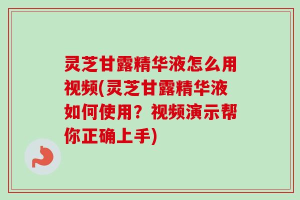 灵芝甘露精华液怎么用视频(灵芝甘露精华液如何使用?视频演示帮你正确上手) 灵芝甘露精华液怎么用视频(灵芝甘露精华液如何使用?视频演示帮你正确上手)