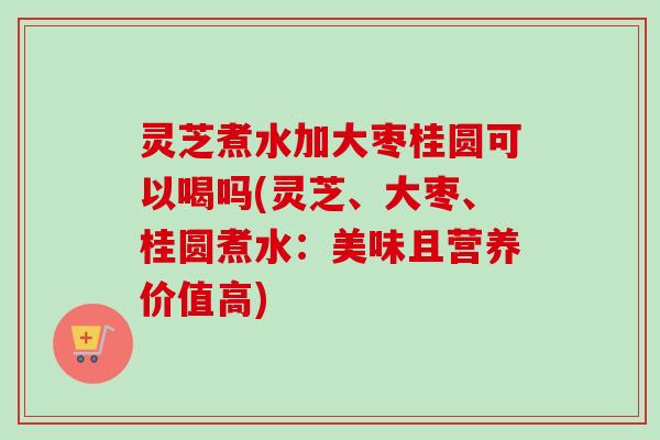 灵芝煮水加大枣桂圆可以喝吗(灵芝、大枣、桂圆煮水：美味且营养价值高)