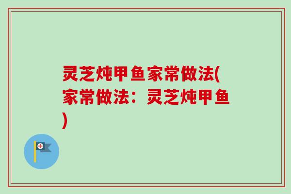 灵芝炖甲鱼家常做法(家常做法:灵芝炖甲鱼) 灵芝炖甲鱼家常做法(家常做法:灵芝炖甲鱼)