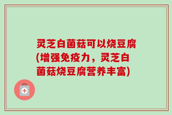 灵芝白菌菇可以烧豆腐(增强免疫力,灵芝白菌菇烧豆腐营养丰富) 灵芝白菌菇可以烧豆腐(增强免疫力,灵芝白菌菇烧豆腐营养丰富)