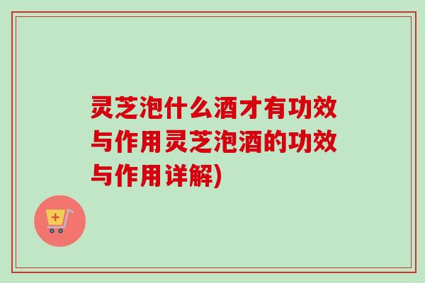 灵芝泡什么酒才有功效与作用灵芝泡酒的功效与作用详解) 灵芝泡什么酒才有功效与作用灵芝泡酒的功效与作用详解)
