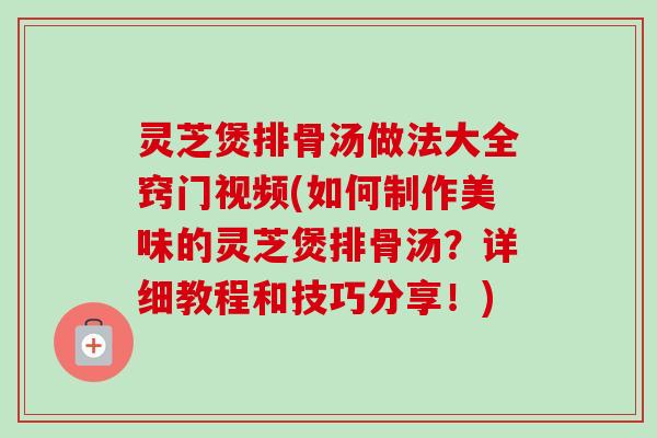 灵芝煲排骨汤做法大全窍门视频(如何制作美味的灵芝煲排骨汤?详细教程和技巧分享!) 灵芝煲排骨汤做法大全窍门视频(如何制作美味的灵芝煲排骨汤?详细教程和技巧分享!)