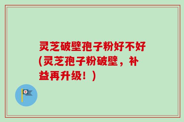 灵芝破壁孢子粉好不好(灵芝孢子粉破壁,补益再升级!) 灵芝破壁孢子粉好不好(灵芝孢子粉破壁,补益再升级!)