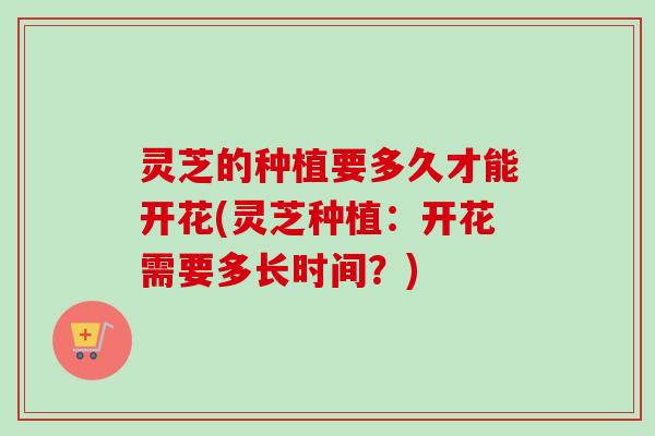 灵芝的种植要多久才能开花(灵芝种植:开花需要多长时间?) 灵芝的种植要多久才能开花(灵芝种植:开花需要多长时间?)