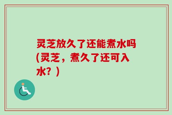 灵芝放久了还能煮水吗(灵芝,煮久了还可入水?) 灵芝放久了还能煮水吗(灵芝,煮久了还可入水?)