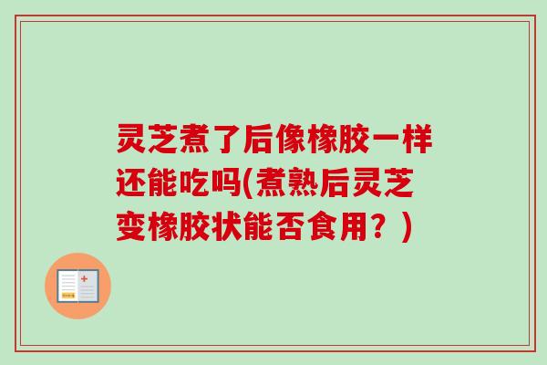 灵芝煮了后像橡胶一样还能吃吗(煮熟后灵芝变橡胶状能否食用？)