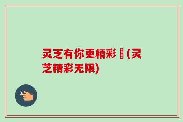 灵芝有你更精彩卝(灵芝精彩无限) 灵芝有你更精彩卝(灵芝精彩无限)