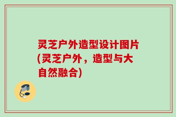 灵芝户外造型设计图片(灵芝户外,造型与大自然融合) 灵芝户外造型设计图片(灵芝户外,造型与大自然融合)