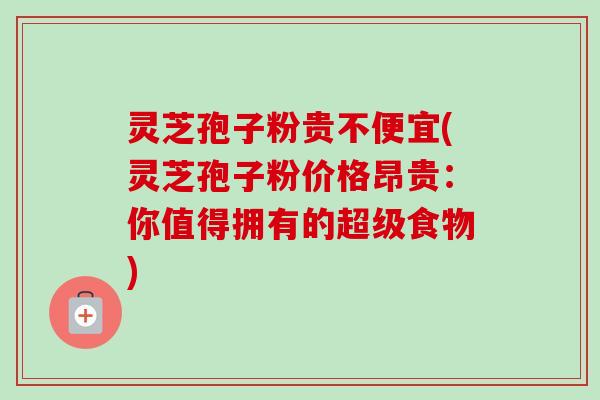 灵芝孢子粉贵不便宜(灵芝孢子粉价格昂贵：你值得拥有的超级食物)