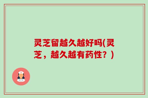 灵芝留越久越好吗(灵芝,越久越有?) 灵芝留越久越好吗(灵芝,越久越有?)