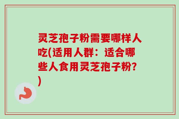灵芝孢子粉需要哪样人吃(适用人群:适合哪些人食用灵芝孢子粉?) 灵芝孢子粉需要哪样人吃(适用人群:适合哪些人食用灵芝孢子粉?)