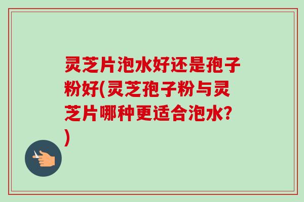 灵芝片泡水好还是孢子粉好(灵芝孢子粉与灵芝片哪种更适合泡水?) 灵芝片泡水好还是孢子粉好(灵芝孢子粉与灵芝片哪种更适合泡水?)