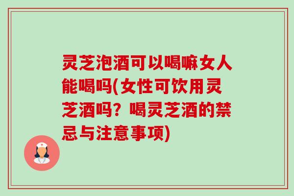 灵芝泡酒可以喝嘛女人能喝吗(女性可饮用灵芝酒吗?喝灵芝酒的禁忌与注意事项) 灵芝泡酒可以喝嘛女人能喝吗(女性可饮用灵芝酒吗?喝灵芝酒的禁忌与注意事项)