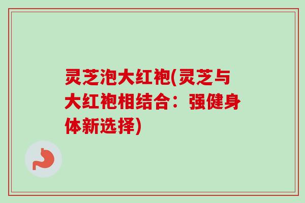 灵芝泡大红袍(灵芝与大红袍相结合：强健身体新选择)