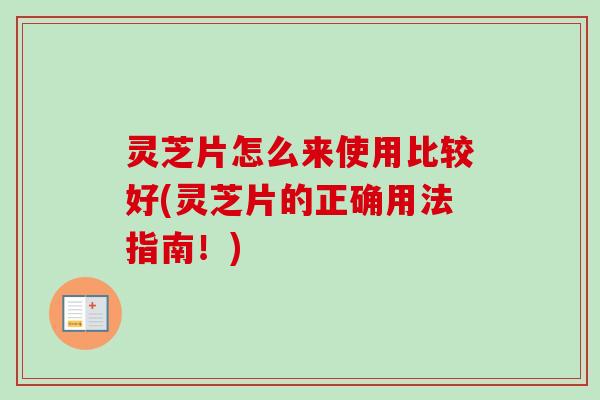 灵芝片怎么来使用比较好(灵芝片的正确用法指南！)