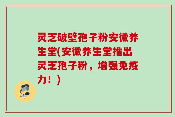 灵芝破壁孢子粉安微养生堂(安微养生堂推出灵芝孢子粉，增强免疫力！)