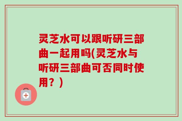 灵芝水可以跟听研三部曲一起用吗(灵芝水与听研三部曲可否同时使用?) 灵芝水可以跟听研三部曲一起用吗(灵芝水与听研三部曲可否同时使用?)