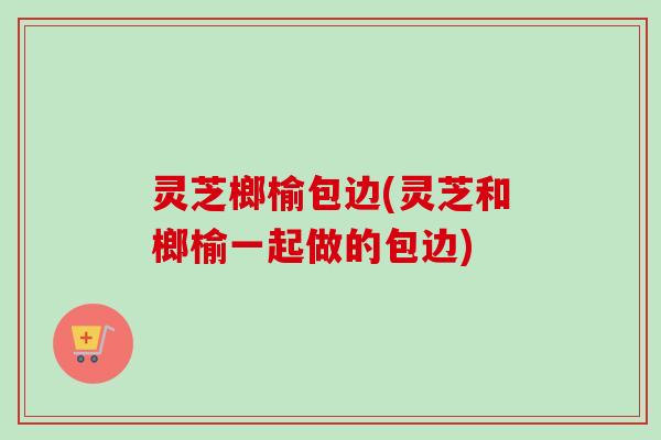灵芝榔榆包边(灵芝和榔榆一起做的包边)