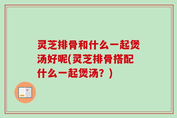 灵芝排骨和什么一起煲汤好呢(灵芝排骨搭配什么一起煲汤?) 灵芝排骨和什么一起煲汤好呢(灵芝排骨搭配什么一起煲汤?)