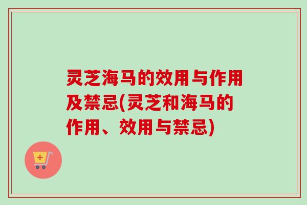 灵芝海马的效用与作用及禁忌(灵芝和海马的作用、效用与禁忌) 灵芝海马的效用与作用及禁忌(灵芝和海马的作用、效用与禁忌)