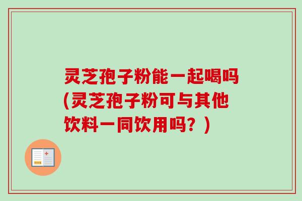 灵芝孢子粉能一起喝吗(灵芝孢子粉可与其他饮料一同饮用吗?) 灵芝孢子粉能一起喝吗(灵芝孢子粉可与其他饮料一同饮用吗?)