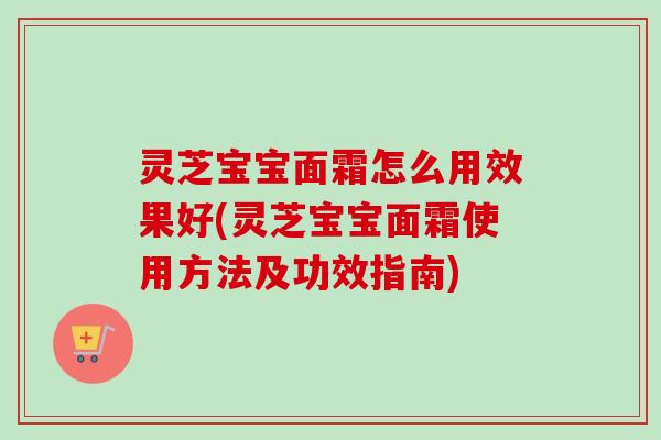 灵芝宝宝面霜怎么用效果好(灵芝宝宝面霜使用方法及功效指南)
