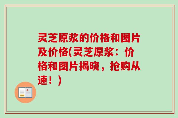 灵芝原浆的价格和图片及价格(灵芝原浆:价格和图片揭晓,抢购从速!) 灵芝原浆的价格和图片及价格(灵芝原浆:价格和图片揭晓,抢购从速!)