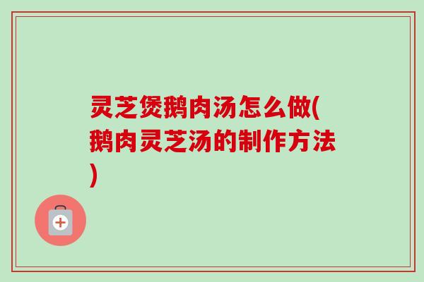 灵芝煲鹅肉汤怎么做(鹅肉灵芝汤的制作方法) 灵芝煲鹅肉汤怎么做(鹅肉灵芝汤的制作方法)