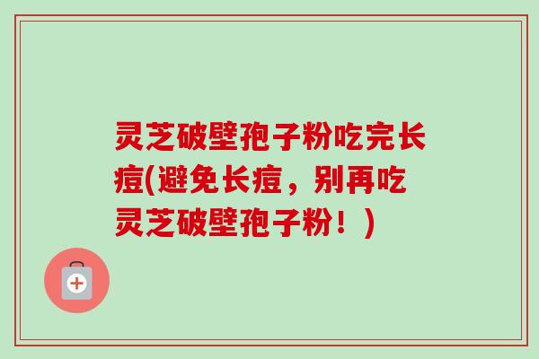 灵芝破壁孢子粉吃完长痘(避免长痘，别再吃灵芝破壁孢子粉！)