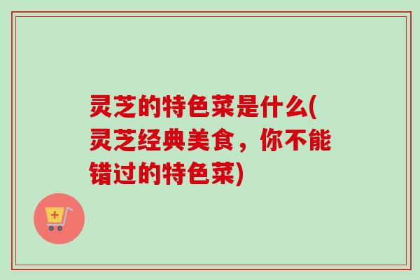 灵芝的特色菜是什么(灵芝经典美食,你不能错过的特色菜) 灵芝的特色菜是什么(灵芝经典美食,你不能错过的特色菜)