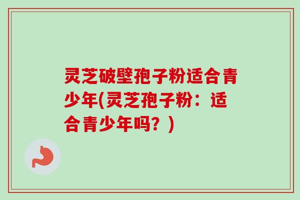 灵芝破壁孢子粉适合青少年(灵芝孢子粉:适合青少年吗?) 灵芝破壁孢子粉适合青少年(灵芝孢子粉:适合青少年吗?)