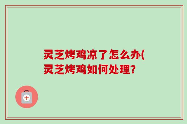灵芝烤鸡凉了怎么办(灵芝烤鸡如何处理? 灵芝烤鸡凉了怎么办(灵芝烤鸡如何处理?