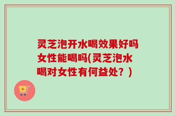 灵芝泡开水喝效果好吗女性能喝吗(灵芝泡水喝对女性有何益处？)