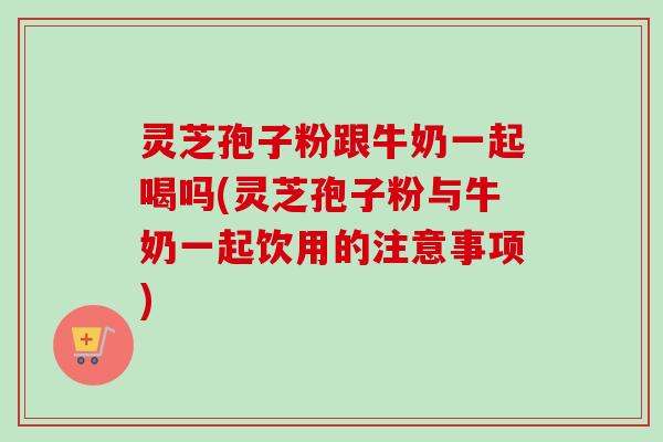 灵芝孢子粉跟牛奶一起喝吗(灵芝孢子粉与牛奶一起饮用的注意事项) 灵芝孢子粉跟牛奶一起喝吗(灵芝孢子粉与牛奶一起饮用的注意事项)