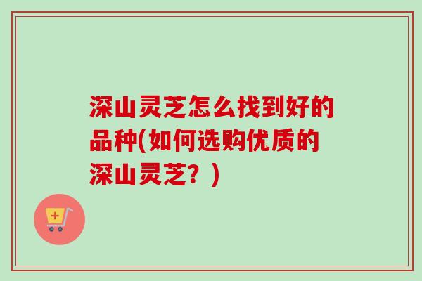 深山灵芝怎么找到好的品种(如何选购优质的深山灵芝?) 深山灵芝怎么找到好的品种(如何选购优质的深山灵芝?)