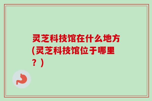 灵芝科技馆在什么地方(灵芝科技馆位于哪里?) 灵芝科技馆在什么地方(灵芝科技馆位于哪里?)