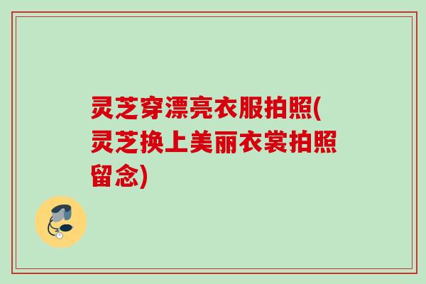 灵芝穿漂亮衣服拍照(灵芝换上美丽衣裳拍照留念)