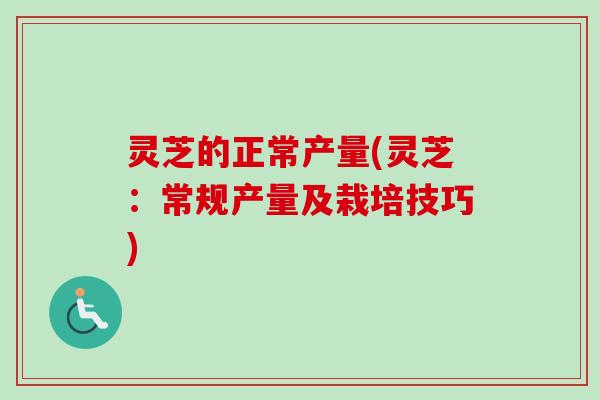 灵芝的正常产量(灵芝:常规产量及栽培技巧) 灵芝的正常产量(灵芝:常规产量及栽培技巧)