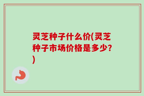灵芝种子什么价(灵芝种子市场价格是多少?) 灵芝种子什么价(灵芝种子市场价格是多少?)