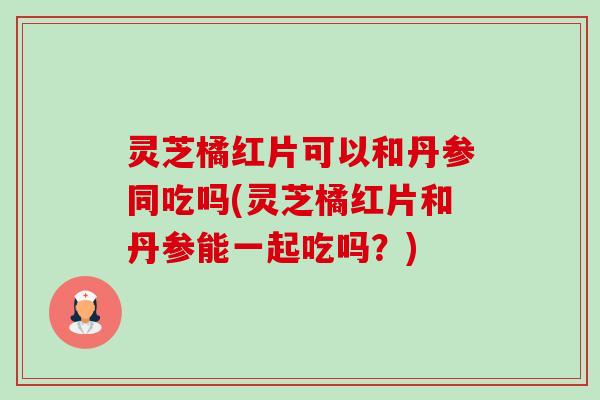 灵芝橘红片可以和丹参同吃吗(灵芝橘红片和丹参能一起吃吗？)