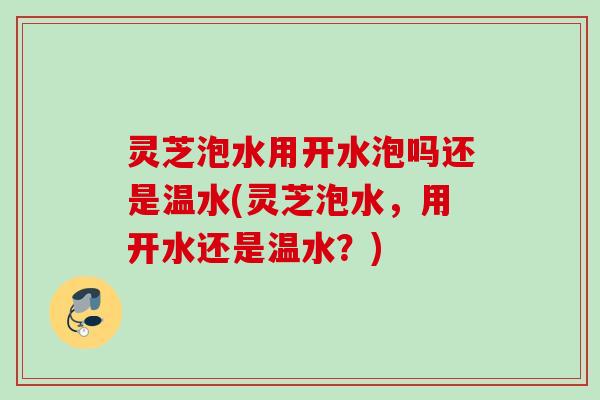 灵芝泡水用开水泡吗还是温水(灵芝泡水,用开水还是温水?) 灵芝泡水用开水泡吗还是温水(灵芝泡水,用开水还是温水?)