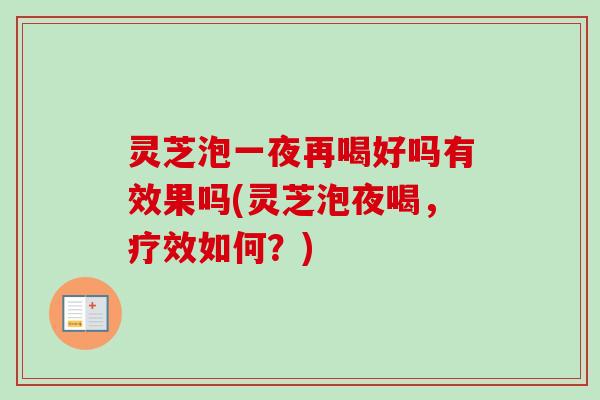 灵芝泡一夜再喝好吗有效果吗(灵芝泡夜喝，疗效如何？)