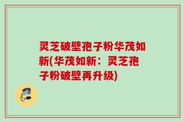 灵芝破壁孢子粉华茂如新(华茂如新：灵芝孢子粉破壁再升级)