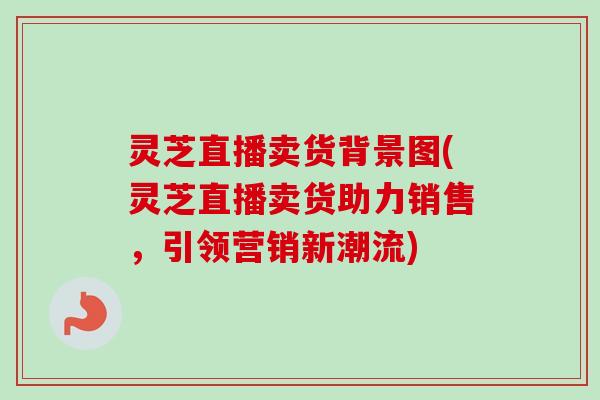 灵芝直播卖货背景图(灵芝直播卖货助力销售,引领营销新潮流) 灵芝直播卖货背景图(灵芝直播卖货助力销售,引领营销新潮流)